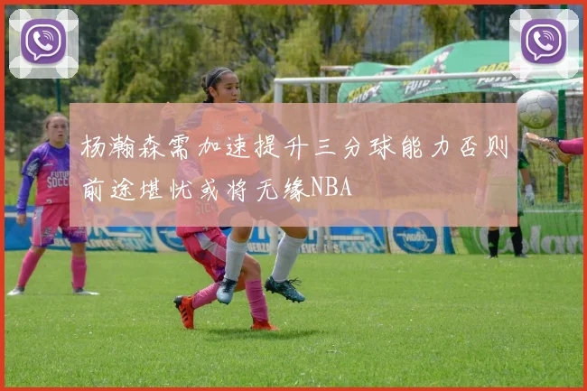 杨瀚森需加速提升三分球能力否则前途堪忧或将无缘NBA