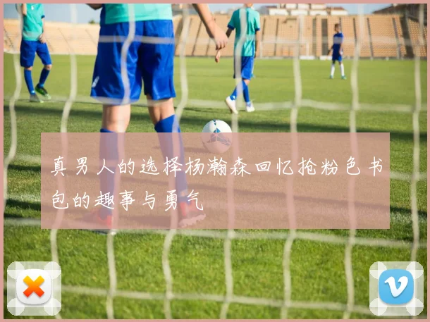 真男人的选择杨瀚森回忆抢粉色书包的趣事与勇气