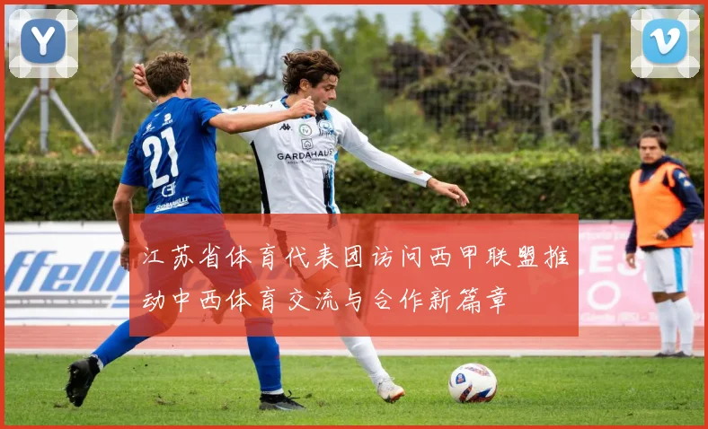 江苏省体育代表团访问西甲联盟推动中西体育交流与合作新篇章