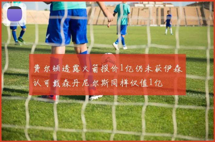 费尔顿透露火箭报价1亿仍未获伊森认可戴森丹尼尔斯同样仅值1亿