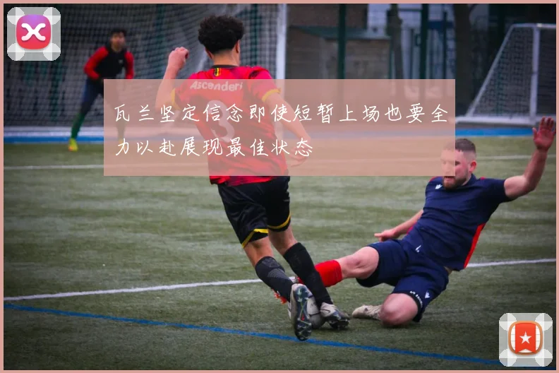 瓦兰坚定信念即使短暂上场也要全力以赴展现最佳状态