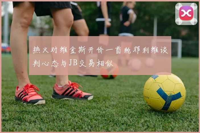 热火对维金斯开价一首轮邓利维谈判心态与JB交易相似