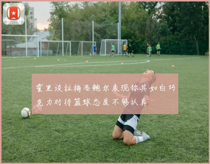 霍里谈拉梅洛鲍尔表现称其如白巧克力对待篮球态度不够认真