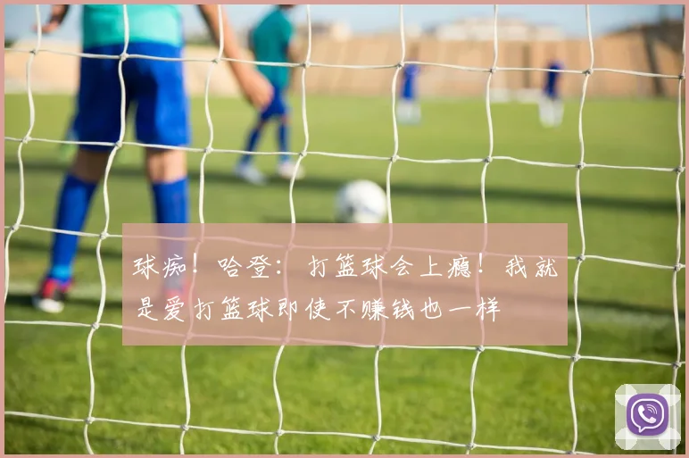 球痴！哈登：打篮球会上瘾！我就是爱打篮球即使不赚钱也一样