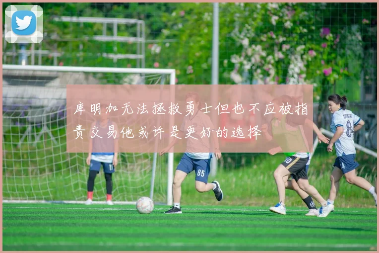 库明加无法拯救勇士但也不应被指责交易他或许是更好的选择