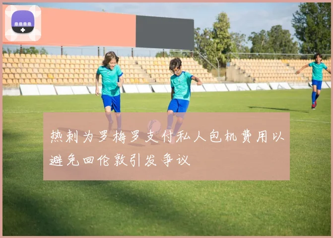 热刺为罗梅罗支付私人包机费用以避免回伦敦引发争议