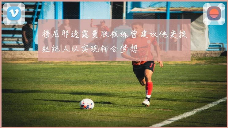 穆尼耶透露曼联教练曾建议他更换经纪人以实现转会梦想