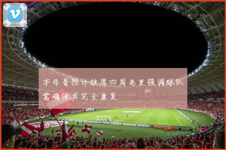 字母哥预计缺席四周老里强调球队需确保其完全康复