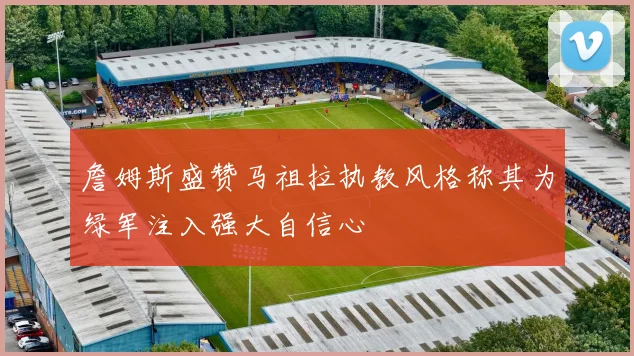 詹姆斯盛赞马祖拉执教风格称其为绿军注入强大自信心