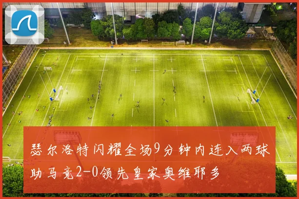 瑟尔洛特闪耀全场9分钟内连入两球助马竞2-0领先皇家奥维耶多