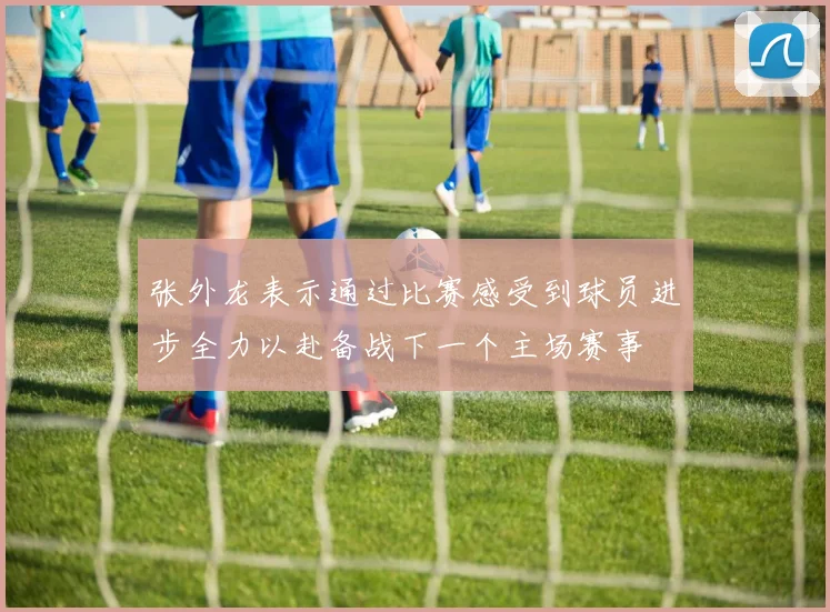 张外龙表示通过比赛感受到球员进步全力以赴备战下一个主场赛事