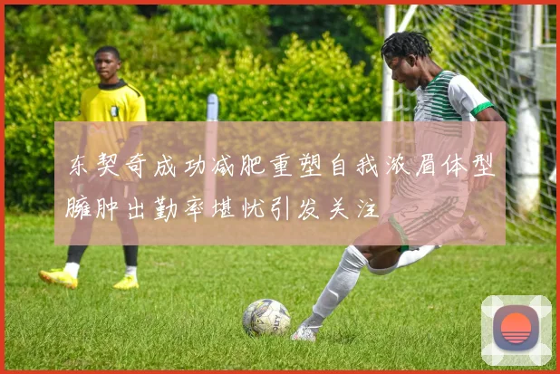 东契奇成功减肥重塑自我浓眉体型臃肿出勤率堪忧引发关注