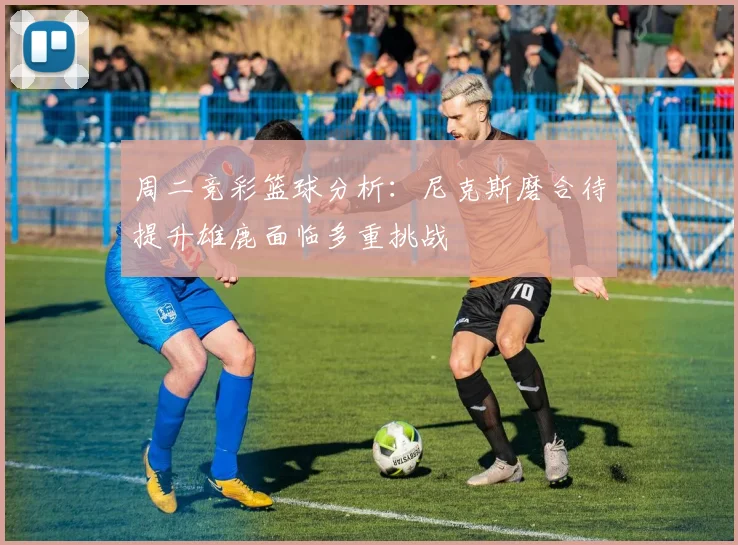 周二竞彩篮球分析：尼克斯磨合待提升雄鹿面临多重挑战
