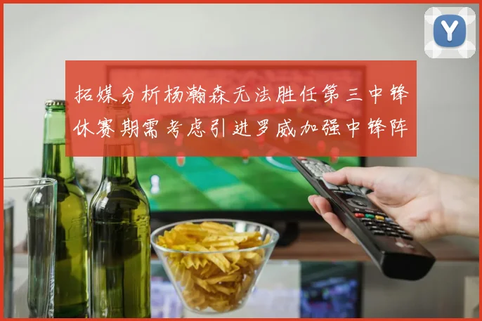 拓媒分析杨瀚森无法胜任第三中锋休赛期需考虑引进罗威加强中锋阵容